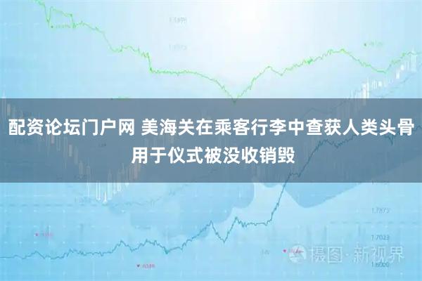 配资论坛门户网 美海关在乘客行李中查获人类头骨 用于仪式被没收销毁