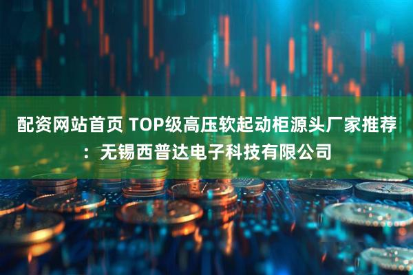 配资网站首页 TOP级高压软起动柜源头厂家推荐：无锡西普达电子科技有限公司
