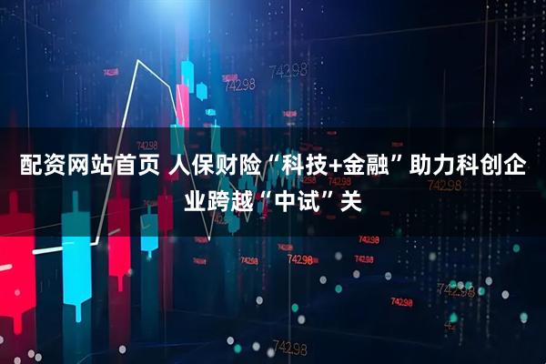 配资网站首页 人保财险“科技+金融”助力科创企业跨越“中试”关