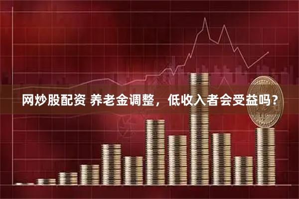 网炒股配资 养老金调整，低收入者会受益吗？