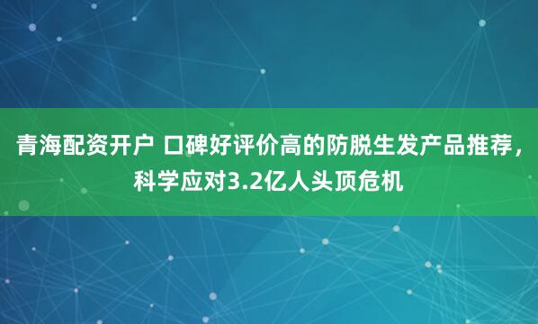 青海配资开户 口碑好评价高的防脱生发产品推荐，科学应对3.2亿人头顶危机