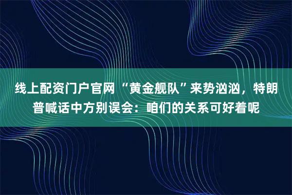 线上配资门户官网 “黄金舰队”来势汹汹，特朗普喊话中方别误会：咱们的关系可好着呢