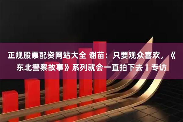 正规股票配资网站大全 谢苗：只要观众喜欢，《东北警察故事》系列就会一直拍下去丨专访
