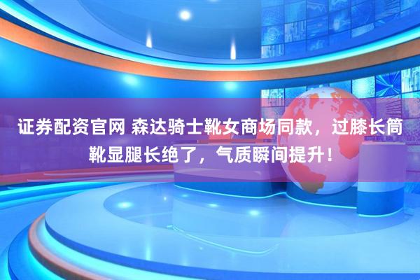 证券配资官网 森达骑士靴女商场同款，过膝长筒靴显腿长绝了，气质瞬间提升！