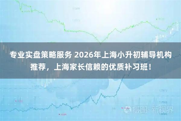 专业实盘策略服务 2026年上海小升初辅导机构推荐，上海家长信赖的优质补习班！