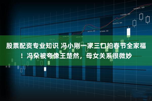 股票配资专业知识 冯小刚一家三口拍春节全家福！冯朵被夸像王楚然，母女关系很微妙