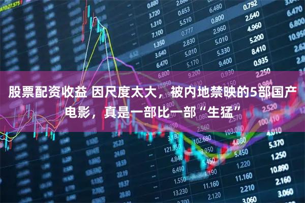 股票配资收益 因尺度太大，被内地禁映的5部国产电影，真是一部比一部“生猛”