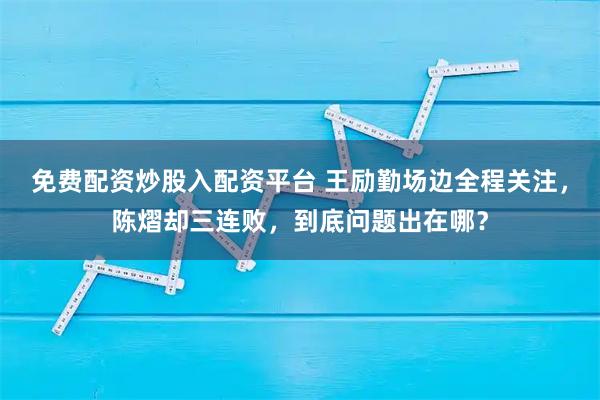 免费配资炒股入配资平台 王励勤场边全程关注，陈熠却三连败，到底问题出在哪？