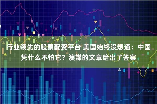行业领先的股票配资平台 美国始终没想通：中国凭什么不怕它？澳媒的文章给出了答案
