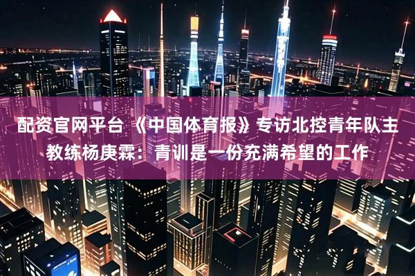 配资官网平台 《中国体育报》专访北控青年队主教练杨庚霖：青训是一份充满希望的工作