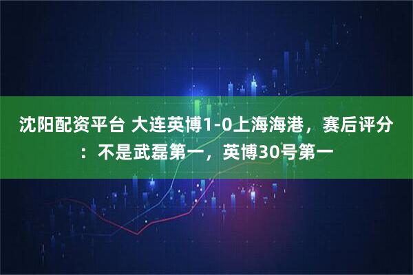 沈阳配资平台 大连英博1-0上海海港，赛后评分：不是武磊第一，英博30号第一