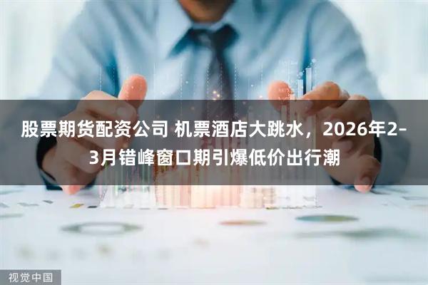 股票期货配资公司 机票酒店大跳水，2026年2–3月错峰窗口期引爆低价出行潮