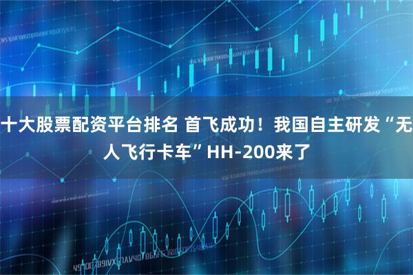 十大股票配资平台排名 首飞成功！我国自主研发“无人飞行卡车”HH-200来了