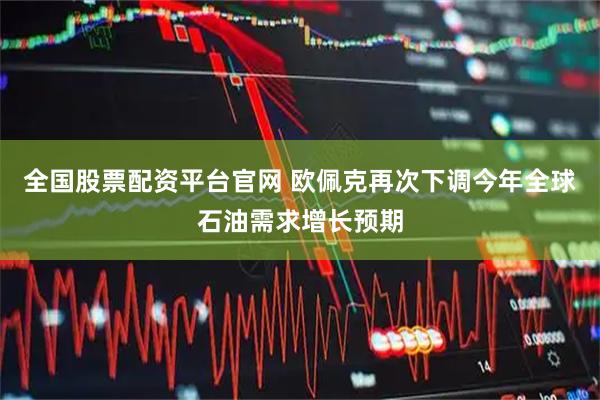 全国股票配资平台官网 欧佩克再次下调今年全球石油需求增长预期